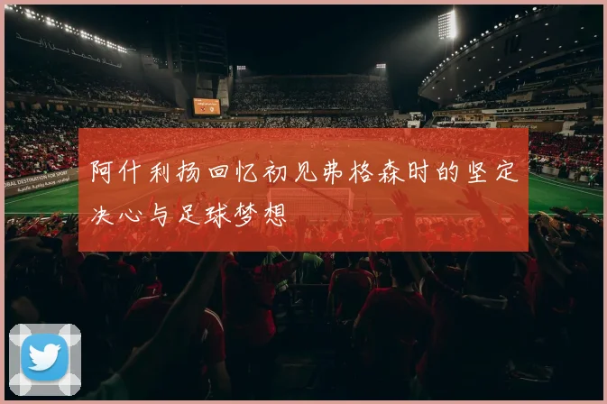 阿什利扬回忆初见弗格森时的坚定决心与足球梦想