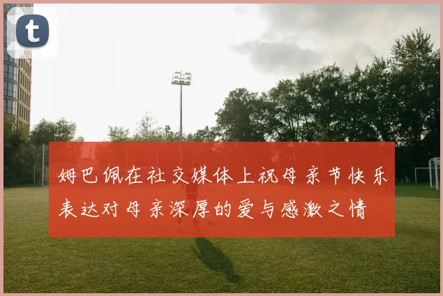 姆巴佩在社交媒体上祝母亲节快乐表达对母亲深厚的爱与感激之情