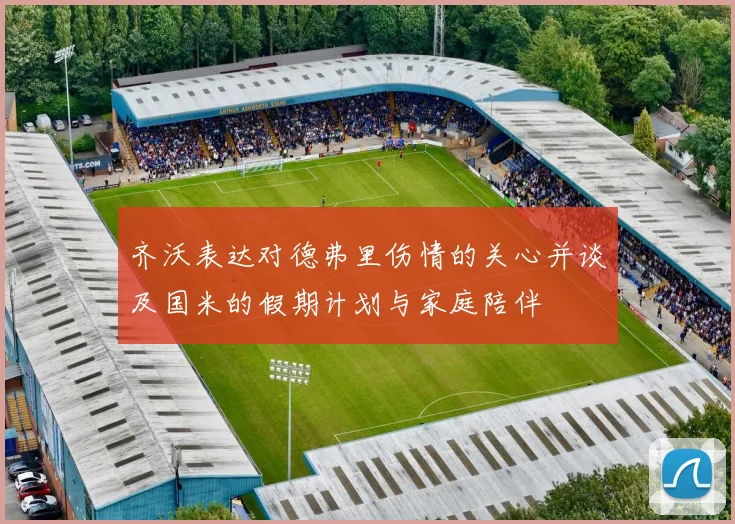 齐沃表达对德弗里伤情的关心并谈及国米的假期计划与家庭陪伴