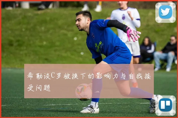 希勒谈C罗被换下的影响力与自我接受问题
