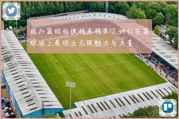 能扣篮的姑娘越来越多了她们在篮球场上展现出无限魅力与力量