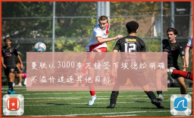 曼联以3000多万镑签下埃德松明确不溢价追逐其他目标