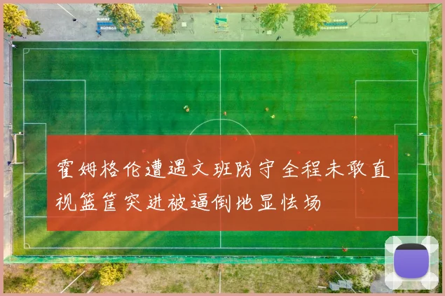霍姆格伦遭遇文班防守全程未敢直视篮筐突进被逼倒地显怯场