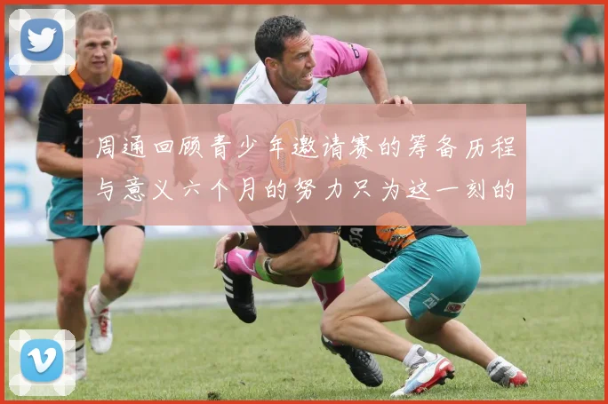 周通回顾青少年邀请赛的筹备历程与意义六个月的努力只为这一刻的精彩