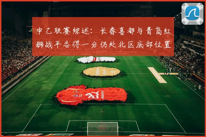 中乙联赛综述：长春喜都与青岛红狮战平各得一分仍处北区底部位置