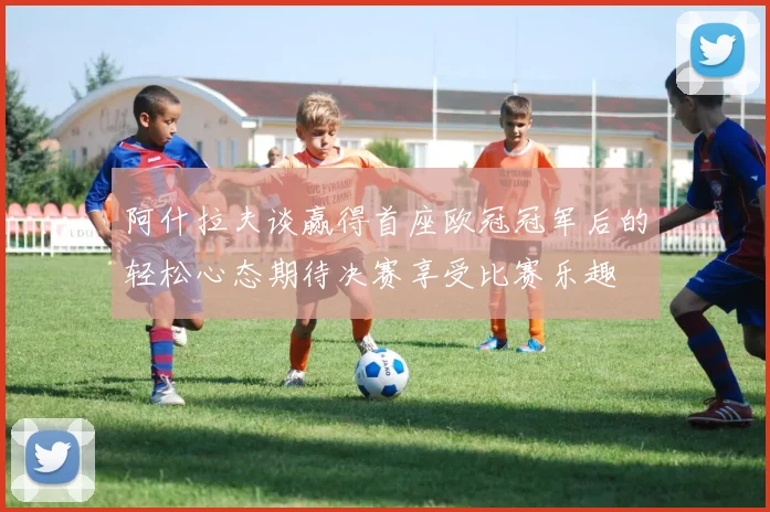 阿什拉夫谈赢得首座欧冠冠军后的轻松心态期待决赛享受比赛乐趣