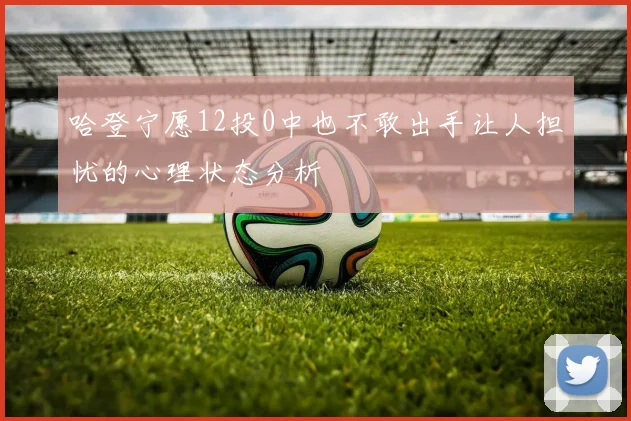 哈登宁愿12投0中也不敢出手让人担忧的心理状态分析