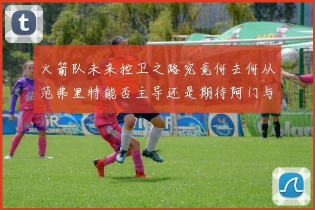 火箭队未来控卫之路究竟何去何从范弗里特能否主导还是期待阿门与谢泼德崛起