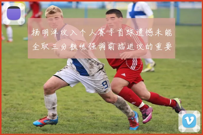 杨明洋攻入个人赛季首球遗憾未能全取三分教练强调前插进攻的重要性