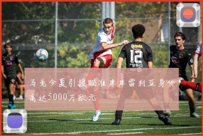 马竞今夏引援瞄准库库雷利亚身价高达5000万欧元