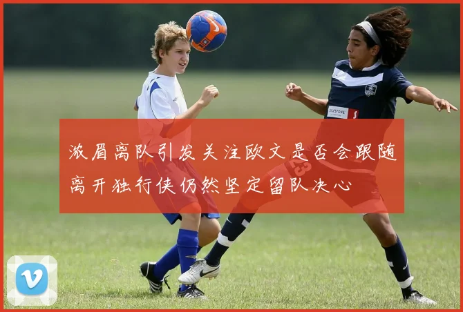 浓眉离队引发关注欧文是否会跟随离开独行侠仍然坚定留队决心
