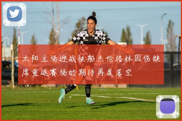太阳主场迎战快船杰伦格林因伤缺席重返赛场的期待再度落空