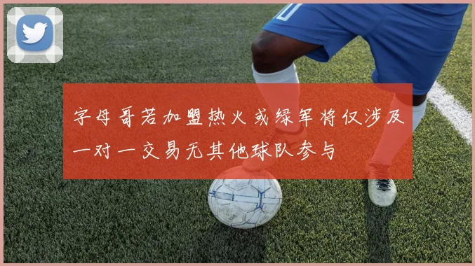 字母哥若加盟热火或绿军将仅涉及一对一交易无其他球队参与