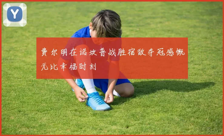 费尔明在诺坎普战胜宿敌夺冠感慨无比幸福时刻