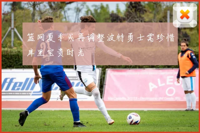 篮网夏季或再调整波特勇士需珍惜库里宝贵时光