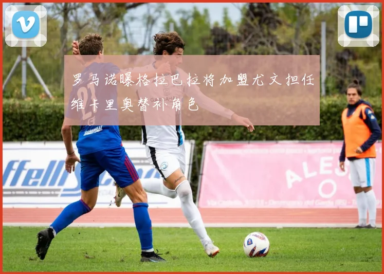 罗马诺曝格拉巴拉将加盟尤文担任维卡里奥替补角色