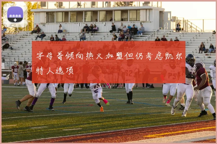 字母哥倾向热火加盟但仍考虑凯尔特人选项