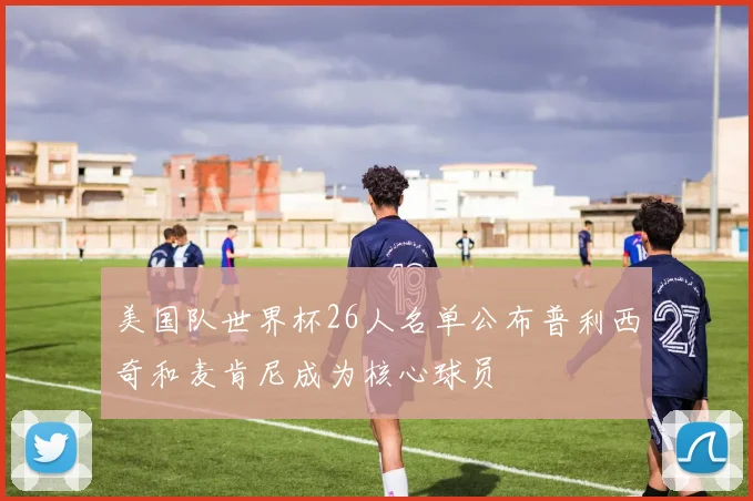 美国队世界杯26人名单公布普利西奇和麦肯尼成为核心球员