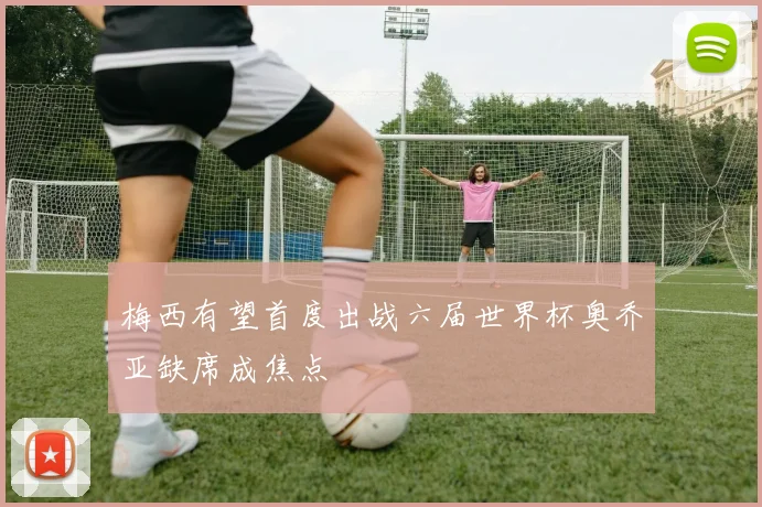 梅西有望首度出战六届世界杯奥乔亚缺席成焦点