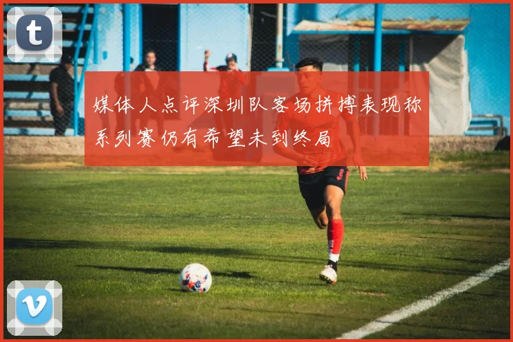 媒体人点评深圳队客场拼搏表现称系列赛仍有希望未到终局
