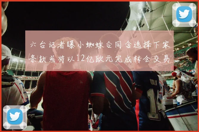 六台记者曝小蜘蛛合同含选择下家条款或将以12亿欧元完成转会交易